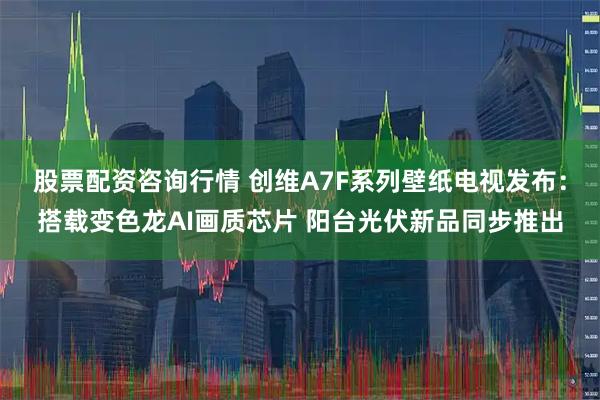 股票配资咨询行情 创维A7F系列壁纸电视发布：搭载变色龙AI画质芯片 阳台光伏新品同步推出