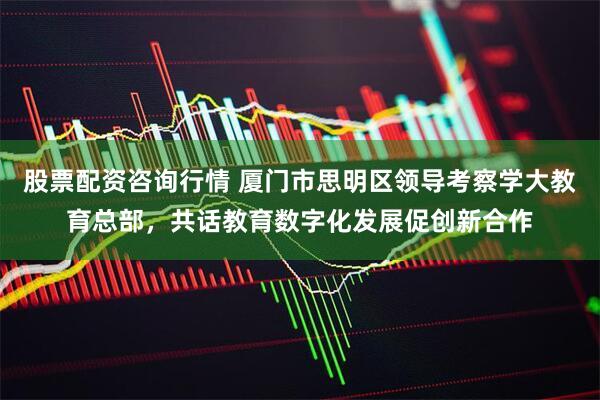 股票配资咨询行情 厦门市思明区领导考察学大教育总部，共话教育数字化发展促创新合作