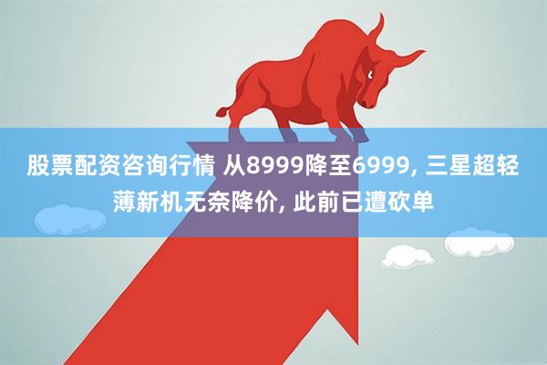 股票配资咨询行情 从8999降至6999, 三星超轻薄新机无奈降价, 此前已遭砍单
