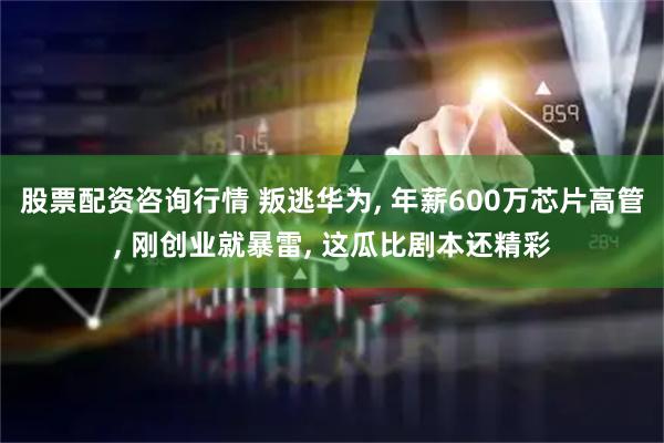 股票配资咨询行情 叛逃华为, 年薪600万芯片高管, 刚创业就暴雷, 这瓜比剧本还精彩