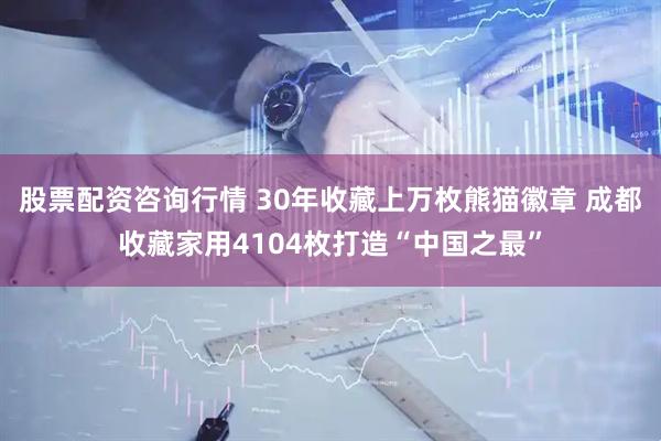 股票配资咨询行情 30年收藏上万枚熊猫徽章 成都收藏家用4104枚打造“中国之最”