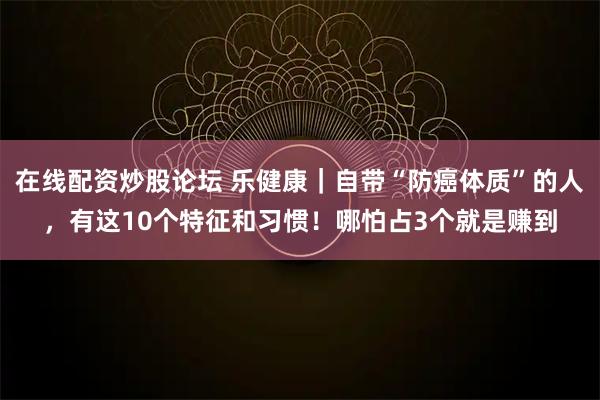 在线配资炒股论坛 乐健康｜自带“防癌体质”的人，有这10个特征和习惯！哪怕占3个就是赚到