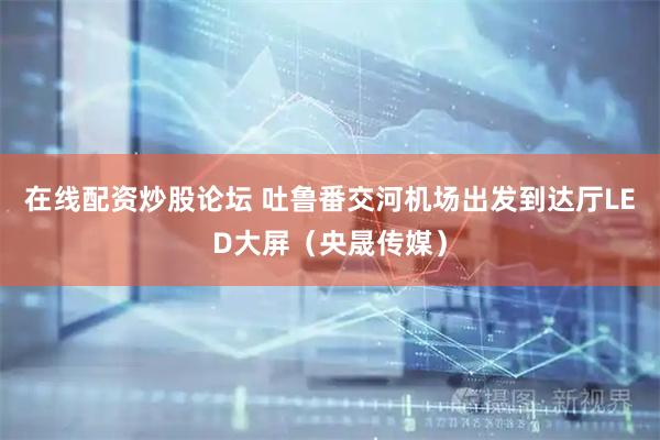 在线配资炒股论坛 吐鲁番交河机场出发到达厅LED大屏（央晟传媒）
