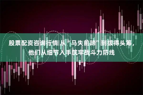 股票配资咨询行情 从“马失前蹄”到拔得头筹，他们从细节入手筑牢战斗力防线