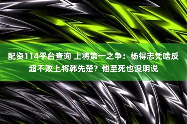 配资114平台查询 上将第一之争：杨得志凭啥反超不败上将韩先楚？他至死也没明说