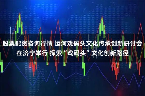 股票配资咨询行情 运河戏码头文化传承创新研讨会在济宁举行 探索“戏码头”文化创新路径