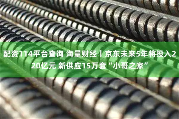 配资114平台查询 海量财经丨京东未来5年将投入220亿元 新供应15万套“小哥之家”