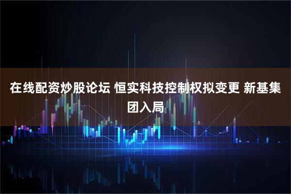 在线配资炒股论坛 恒实科技控制权拟变更 新基集团入局