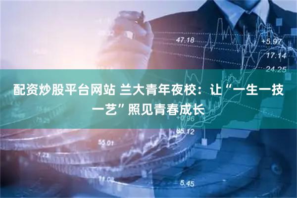 配资炒股平台网站 兰大青年夜校：让“一生一技一艺”照见青春成长