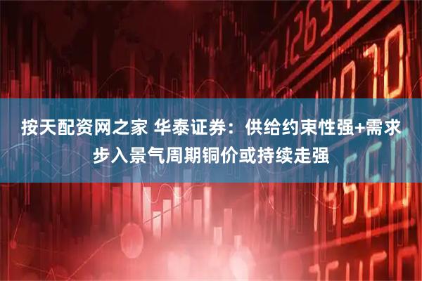 按天配资网之家 华泰证券：供给约束性强+需求步入景气周期铜价或持续走强