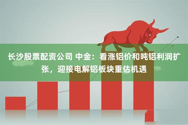 长沙股票配资公司 中金：看涨铝价和吨铝利润扩张，迎接电解铝板块重估机遇