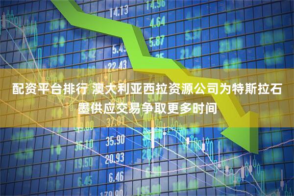 配资平台排行 澳大利亚西拉资源公司为特斯拉石墨供应交易争取更多时间