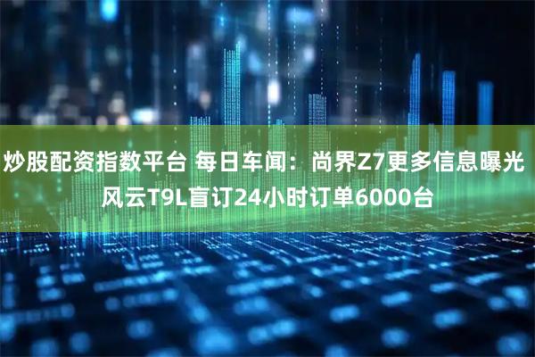 炒股配资指数平台 每日车闻：尚界Z7更多信息曝光 风云T9L盲订24小时订单6000台