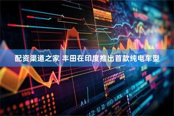 配资渠道之家 丰田在印度推出首款纯电车型
