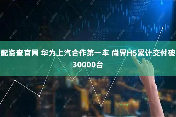 配资查官网 华为上汽合作第一车 尚界H5累计交付破30000台
