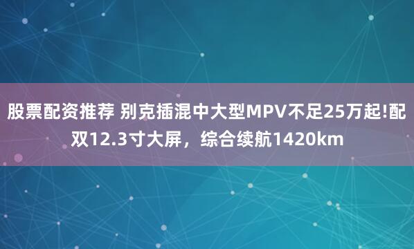 股票配资推荐 别克插混中大型MPV不足25万起!配双12.3寸大屏，综合续航1420km