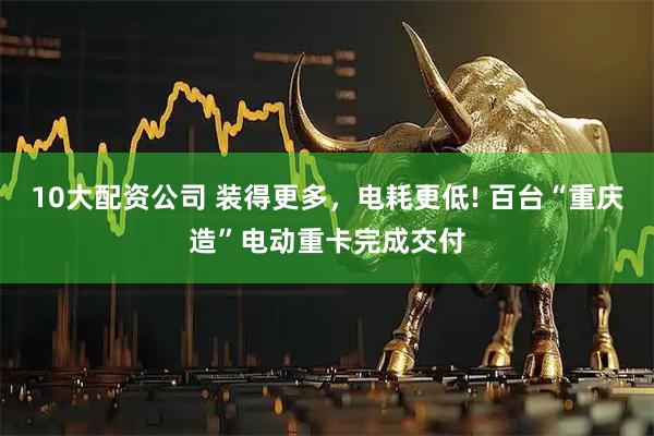10大配资公司 装得更多，电耗更低! 百台“重庆造”电动重卡完成交付