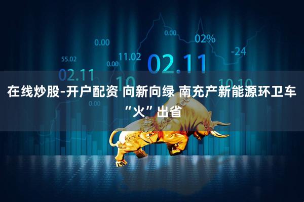 在线炒股-开户配资 向新向绿 南充产新能源环卫车“火”出省