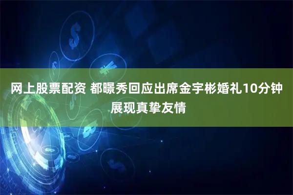 网上股票配资 都暻秀回应出席金宇彬婚礼10分钟 展现真挚友情