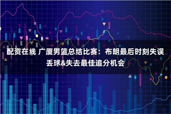配资在线 广厦男篮总结比赛：布朗最后时刻失误丢球&失去最佳追分机会