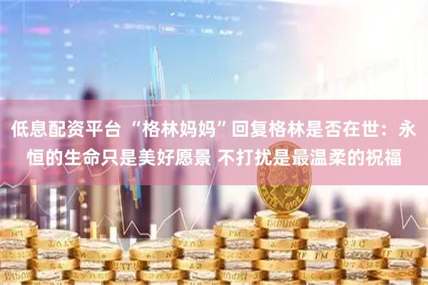 低息配资平台 “格林妈妈”回复格林是否在世：永恒的生命只是美好愿景 不打扰是最温柔的祝福