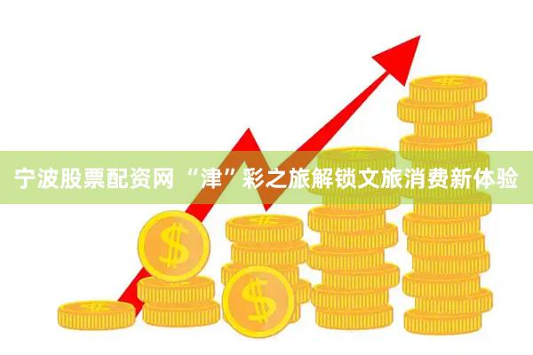 宁波股票配资网 “津”彩之旅解锁文旅消费新体验