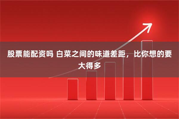 股票能配资吗 白菜之间的味道差距，比你想的要大得多