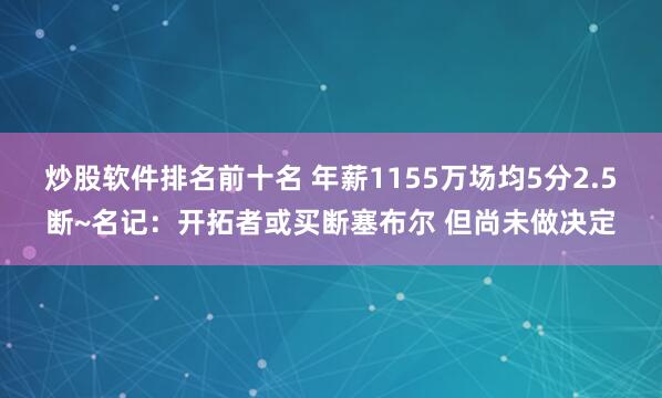 炒股软件排名前十名 年薪1155万场均5分2.5断~名记：开拓者或买断塞布尔 但尚未做决定