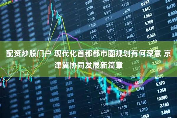 配资炒股门户 现代化首都都市圈规划有何深意 京津冀协同发展新篇章