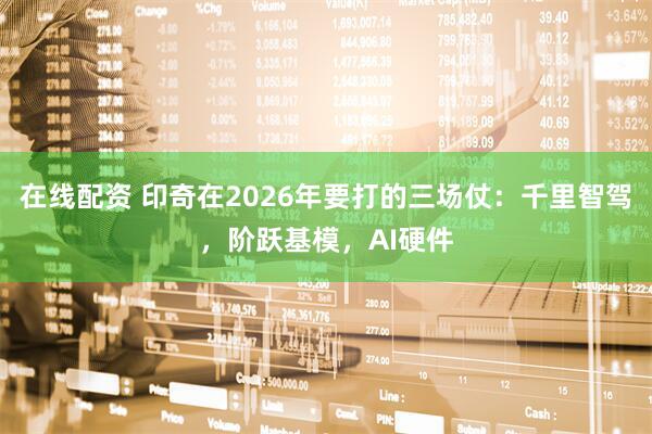 在线配资 印奇在2026年要打的三场仗：千里智驾，阶跃基模，AI硬件