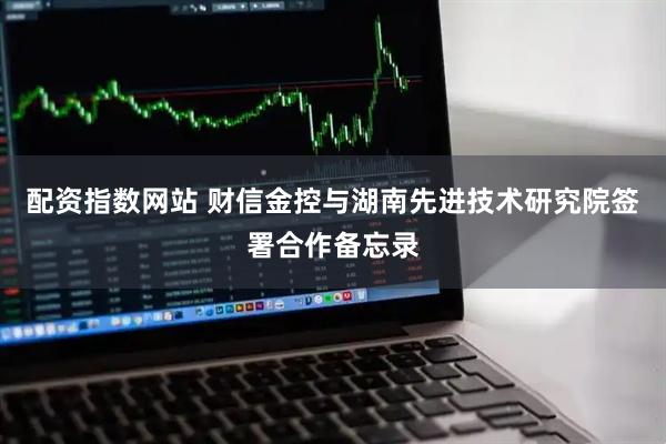 配资指数网站 财信金控与湖南先进技术研究院签署合作备忘录