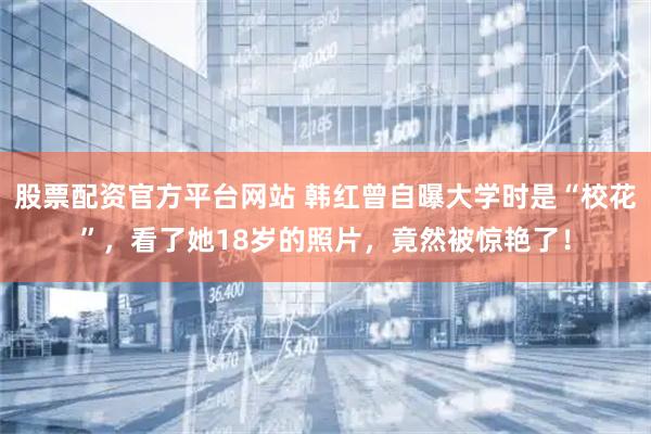 股票配资官方平台网站 韩红曾自曝大学时是“校花”，看了她18岁的照片，竟然被惊艳了！