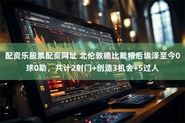 配资乐股票配资网址 北伦敦德比戴帽后埃泽至今0球0助，共计2射门+创造3机会+5过人