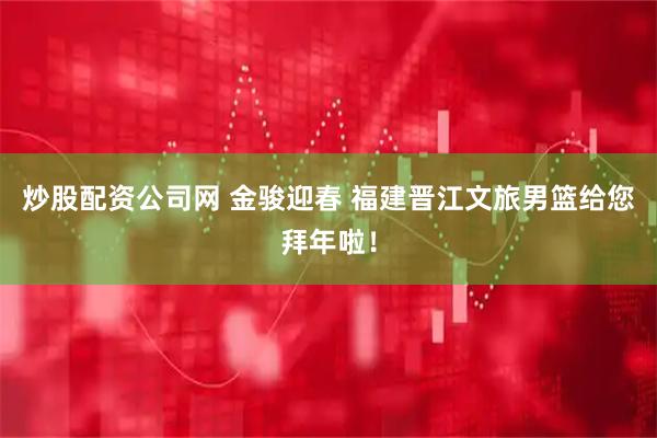 炒股配资公司网 金骏迎春 福建晋江文旅男篮给您拜年啦！