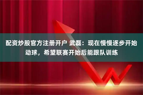 配资炒股官方注册开户 武磊：现在慢慢逐步开始动球，希望联赛开始后能跟队训练