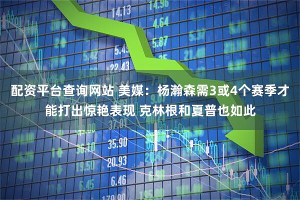 配资平台查询网站 美媒：杨瀚森需3或4个赛季才能打出惊艳表现 克林根和夏普也如此
