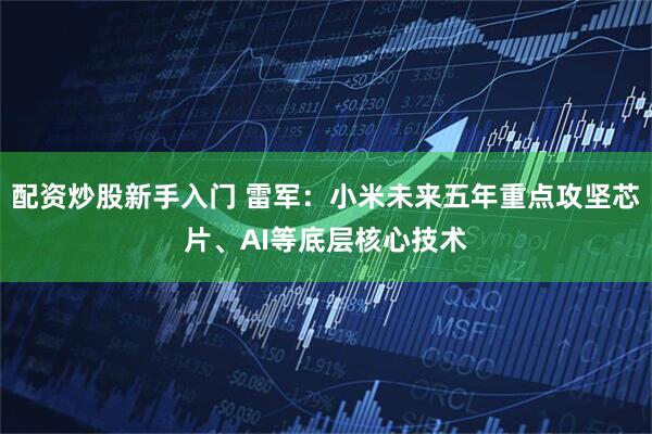 配资炒股新手入门 雷军：小米未来五年重点攻坚芯片、AI等底层核心技术