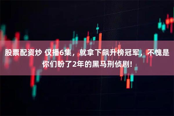 股票配资炒 仅播6集，就拿下飙升榜冠军，不愧是你们盼了2年的黑马刑侦剧!