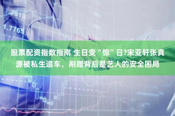 股票配资指数指南 生日变“惊”日?宋亚轩张真源被私生追车，剐蹭背后是艺人的安全困局