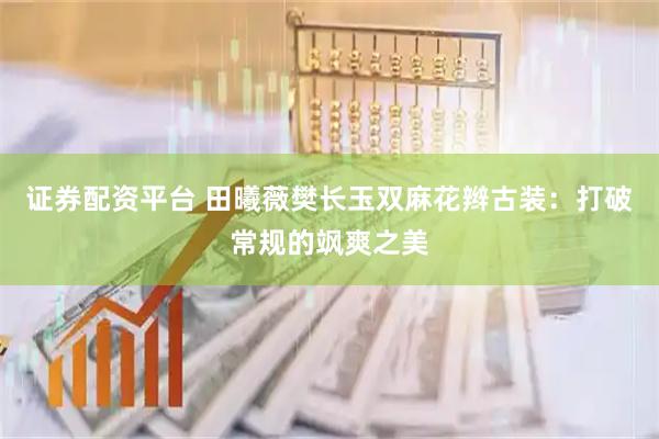 证券配资平台 田曦薇樊长玉双麻花辫古装：打破常规的飒爽之美