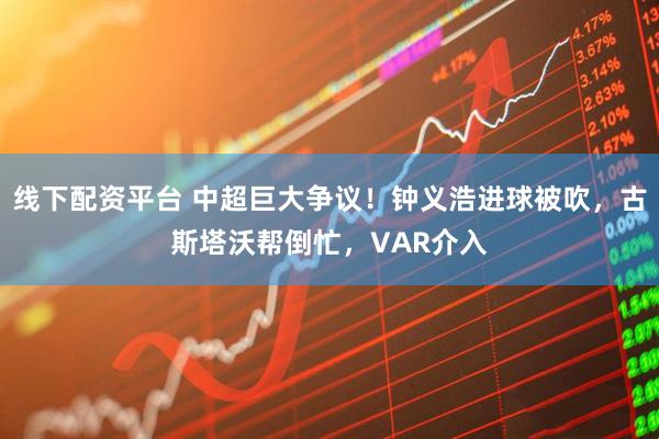 线下配资平台 中超巨大争议！钟义浩进球被吹，古斯塔沃帮倒忙，VAR介入