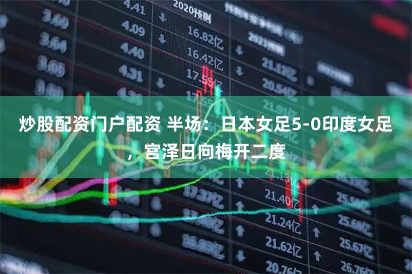 炒股配资门户配资 半场：日本女足5-0印度女足，宫泽日向梅开二度