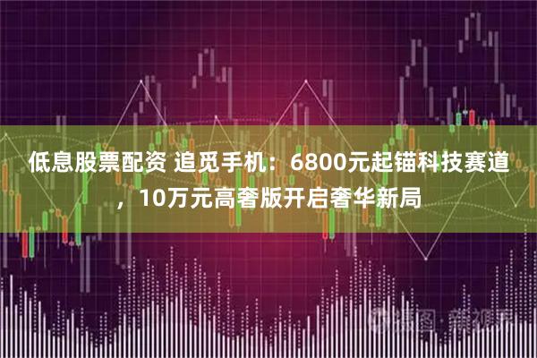 低息股票配资 追觅手机：6800元起锚科技赛道，10万元高奢版开启奢华新局