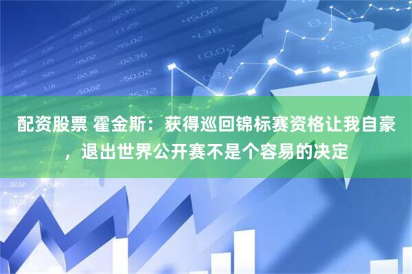 配资股票 霍金斯：获得巡回锦标赛资格让我自豪，退出世界公开赛不是个容易的决定