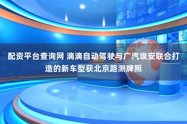 配资平台查询网 滴滴自动驾驶与广汽埃安联合打造的新车型获北京路测牌照