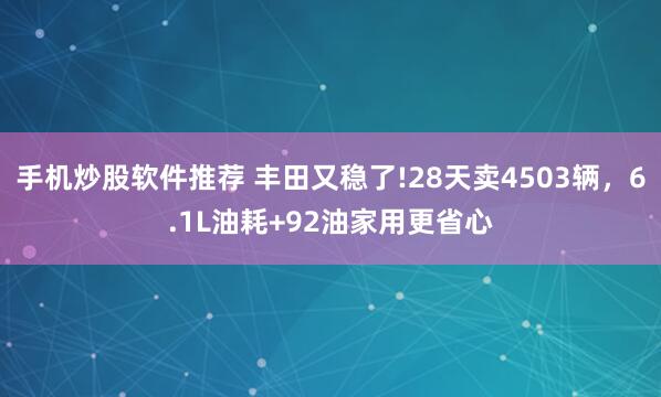手机炒股软件推荐 丰田又稳了!28天卖4503辆，6.1L油耗+92油家用更省心