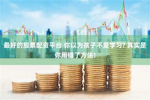 最好的股票配资平台 你以为孩子不爱学习? 其实是你用错了方法!