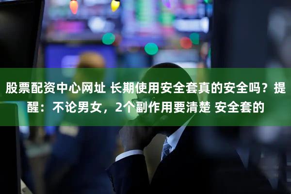 股票配资中心网址 长期使用安全套真的安全吗？提醒：不论男女，2个副作用要清楚 安全套的
