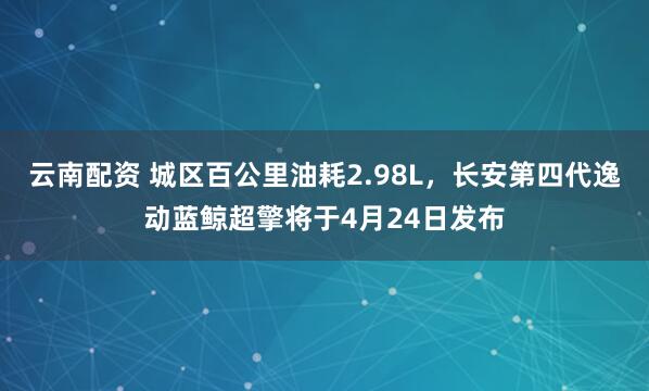 云南配资 城区百公里油耗2.98L，长安第四代逸动蓝鲸超擎将于4月24日发布
