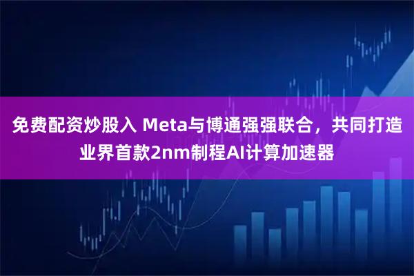 免费配资炒股入 Meta与博通强强联合，共同打造业界首款2nm制程AI计算加速器